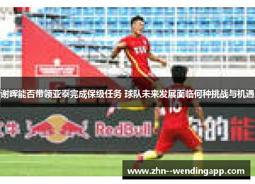 谢晖能否带领亚泰完成保级任务 球队未来发展面临何种挑战与机遇