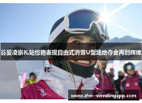 谷爱凌崇礼站惊艳表现自由式滑雪U型场地夺金再创辉煌