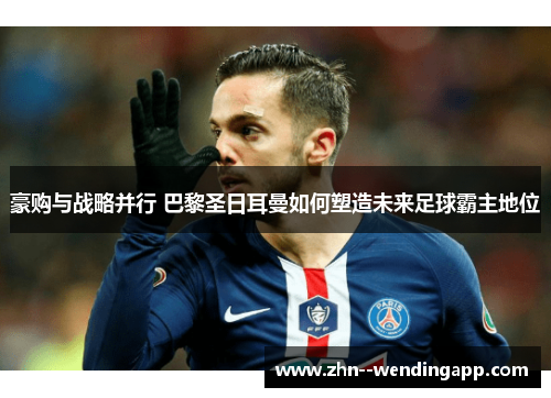 豪购与战略并行 巴黎圣日耳曼如何塑造未来足球霸主地位 豪购与战略并行 巴黎圣日耳曼如何塑造未来足球霸主地位