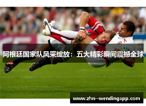 阿根廷国家队风采绽放:五大精彩瞬间震撼全球 阿根廷国家队风采绽放:五大精彩瞬间震撼全球