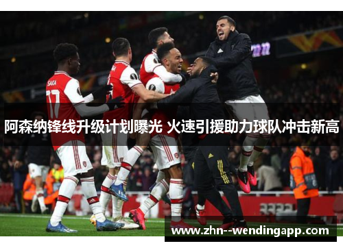 阿森纳锋线升级计划曝光 火速引援助力球队冲击新高 阿森纳锋线升级计划曝光 火速引援助力球队冲击新高