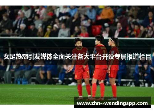 女足热潮引发媒体全面关注各大平台开设专属报道栏目
