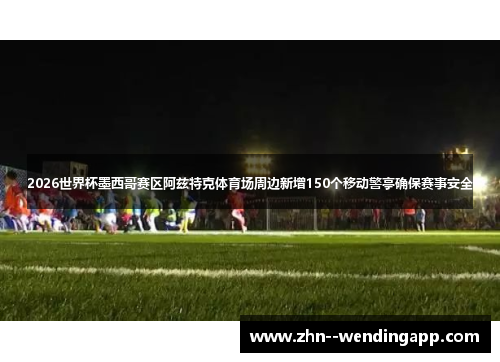 2026世界杯墨西哥赛区阿兹特克体育场周边新增150个移动警亭确保赛事安全 2026世界杯墨西哥赛区阿兹特克体育场周边新增150个移动警亭确保赛事安全
