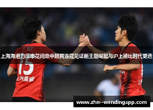 上海海港力压申花问鼎中超两连冠见证新王朝崛起与沪上德比时代更迭