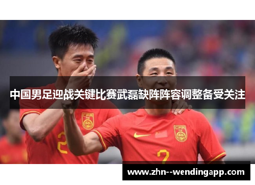 中国男足迎战关键比赛武磊缺阵阵容调整备受关注 中国男足迎战关键比赛武磊缺阵阵容调整备受关注
